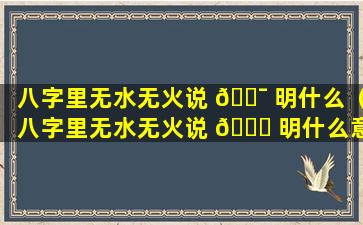 八字里无水无火说 🐯 明什么（八字里无水无火说 🐞 明什么意思）